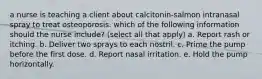 a nurse is teaching a client about calcitonin-salmon intranasal spray to treat osteoporosis. which of the following information should the nurse include? (select all that apply) a. Report rash or itching. b. Deliver two sprays to each nostril. c. Prime the pump before the first dose. d. Report nasal irritation. e. Hold the pump horizontally.