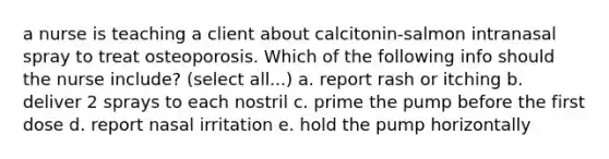 a nurse is teaching a client about calcitonin-salmon intranasal spray to treat osteoporosis. Which of the following info should the nurse include? (select all...) a. report rash or itching b. deliver 2 sprays to each nostril c. prime the pump before the first dose d. report nasal irritation e. hold the pump horizontally