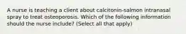 A nurse is teaching a client about calcitonin-salmon intranasal spray to treat osteoporosis. Which of the following information should the nurse include? (Select all that apply)