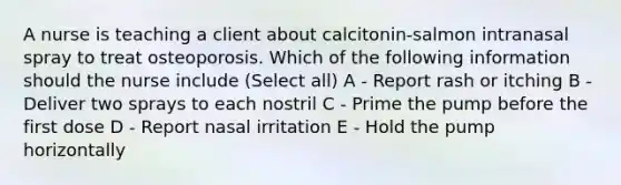 A nurse is teaching a client about calcitonin-salmon intranasal spray to treat osteoporosis. Which of the following information should the nurse include (Select all) A - Report rash or itching B - Deliver two sprays to each nostril C - Prime the pump before the first dose D - Report nasal irritation E - Hold the pump horizontally