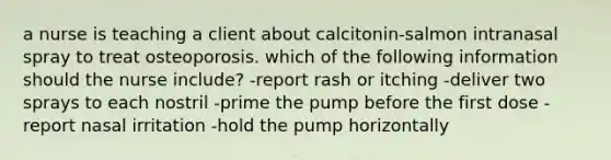 a nurse is teaching a client about calcitonin-salmon intranasal spray to treat osteoporosis. which of the following information should the nurse include? -report rash or itching -deliver two sprays to each nostril -prime the pump before the first dose -report nasal irritation -hold the pump horizontally