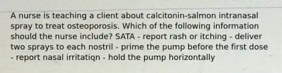 A nurse is teaching a client about calcitonin-salmon intranasal spray to treat osteoporosis. Which of the following information should the nurse include? SATA - report rash or itching - deliver two sprays to each nostril - prime the pump before the first dose - report nasal irritation - hold the pump horizontally