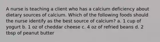 A nurse is teaching a client who has a calcium deficiency about dietary sources of calcium. Which of the following foods should the nurse identify as the best source of calcium? a. 1 cup of yogurt b. 1 oz of cheddar cheese c. 4 oz of refried beans d. 2 tbsp of peanut butter