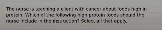 The nurse is teaching a client with cancer about foods high in protein. Which of the following high protein foods should the nurse include in the instruction? Select all that apply.