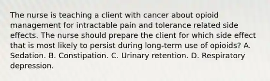 The nurse is teaching a client with cancer about opioid management for intractable pain and tolerance related side effects. The nurse should prepare the client for which side effect that is most likely to persist during long-term use of opioids? A. Sedation. B. Constipation. C. Urinary retention. D. Respiratory depression.