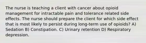 The nurse is teaching a client with cancer about opioid management for intractable pain and tolerance related side effects. The nurse should prepare the client for which side effect that is most likely to persist during long-term use of opioids? A) Sedation B) Constipation. C) Urinary retention D) Respiratory depression.