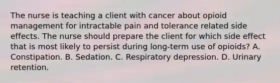 The nurse is teaching a client with cancer about opioid management for intractable pain and tolerance related side effects. The nurse should prepare the client for which side effect that is most likely to persist during long-term use of opioids? A. Constipation. B. Sedation. C. Respiratory depression. D. Urinary retention.