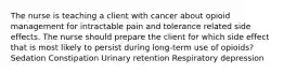 The nurse is teaching a client with cancer about opioid management for intractable pain and tolerance related side effects. The nurse should prepare the client for which side effect that is most likely to persist during long-term use of opioids? Sedation Constipation Urinary retention Respiratory depression