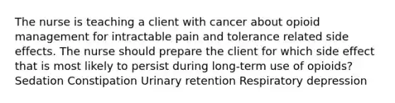 The nurse is teaching a client with cancer about opioid management for intractable pain and tolerance related side effects. The nurse should prepare the client for which side effect that is most likely to persist during long-term use of opioids? Sedation Constipation Urinary retention Respiratory depression