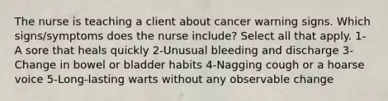 The nurse is teaching a client about cancer warning signs. Which signs/symptoms does the nurse include? Select all that apply. 1- A sore that heals quickly 2-Unusual bleeding and discharge 3- Change in bowel or bladder habits 4-Nagging cough or a hoarse voice 5-Long-lasting warts without any observable change