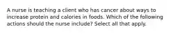 A nurse is teaching a client who has cancer about ways to increase protein and calories in foods. Which of the following actions should the nurse include? Select all that apply.