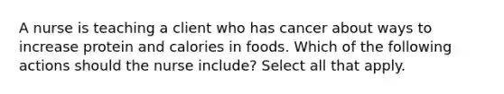 A nurse is teaching a client who has cancer about ways to increase protein and calories in foods. Which of the following actions should the nurse include? Select all that apply.