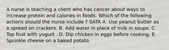 A nurse is teaching a client who has cancer about ways to increase protein and calories in foods. Which of the following actions should the nurse include ? SATA A. Use peanut butter as a spread on crackers. B. Add water in place of milk in soups. C. Top fruit with yogurt . D. Dip chicken in eggs before cooking. E. Sprinkle cheese on a baked potato.