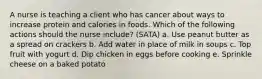 A nurse is teaching a client who has cancer about ways to increase protein and calories in foods. Which of the following actions should the nurse include? (SATA) a. Use peanut butter as a spread on crackers b. Add water in place of milk in soups c. Top fruit with yogurt d. Dip chicken in eggs before cooking e. Sprinkle cheese on a baked potato