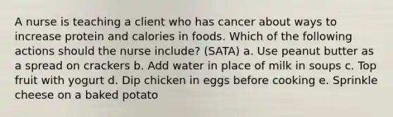 A nurse is teaching a client who has cancer about ways to increase protein and calories in foods. Which of the following actions should the nurse include? (SATA) a. Use peanut butter as a spread on crackers b. Add water in place of milk in soups c. Top fruit with yogurt d. Dip chicken in eggs before cooking e. Sprinkle cheese on a baked potato