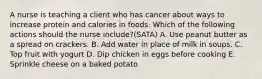 A nurse is teaching a client who has cancer about ways to increase protein and calories in foods. Which of the following actions should the nurse include?(SATA) A. Use peanut butter as a spread on crackers. B. Add water in place of milk in soups. C. Top fruit with yogurt D. Dip chicken in eggs before cooking E. Sprinkle cheese on a baked potato