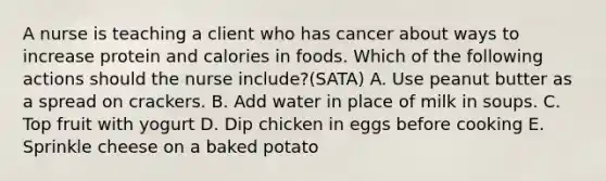 A nurse is teaching a client who has cancer about ways to increase protein and calories in foods. Which of the following actions should the nurse include?(SATA) A. Use peanut butter as a spread on crackers. B. Add water in place of milk in soups. C. Top fruit with yogurt D. Dip chicken in eggs before cooking E. Sprinkle cheese on a baked potato