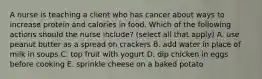 A nurse is teaching a client who has cancer about ways to increase protein and calories in food. Which of the following actions should the nurse include? (select all that apply) A. use peanut butter as a spread on crackers B. add water in place of milk in soups C. top fruit with yogurt D. dip chicken in eggs before cooking E. sprinkle cheese on a baked potato