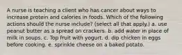 A nurse is teaching a client who has cancer about ways to increase protein and calories in foods. Which of the following actions should the nurse include? (select all that apply.) a. use peanut butter as a spread on crackers. b. add water in place of milk in soups. c. Top fruit with yogurt. d. dip chicken in eggs before cooking. e. sprinkle cheese on a baked potato.