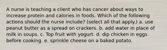 A nurse is teaching a client who has cancer about ways to increase protein and calories in foods. Which of the following actions should the nurse include? (select all that apply.) a. use peanut butter as a spread on crackers. b. add water in place of milk in soups. c. Top fruit with yogurt. d. dip chicken in eggs before cooking. e. sprinkle cheese on a baked potato.