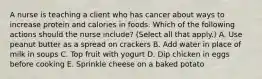 A nurse is teaching a client who has cancer about ways to increase protein and calories in foods. Which of the following actions should the nurse include? (Select all that apply.) A. Use peanut butter as a spread on crackers B. Add water in place of milk in soups C. Top fruit with yogurt D. Dip chicken in eggs before cooking E. Sprinkle cheese on a baked potato