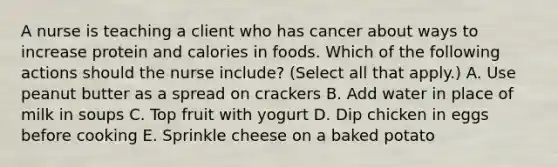 A nurse is teaching a client who has cancer about ways to increase protein and calories in foods. Which of the following actions should the nurse include? (Select all that apply.) A. Use peanut butter as a spread on crackers B. Add water in place of milk in soups C. Top fruit with yogurt D. Dip chicken in eggs before cooking E. Sprinkle cheese on a baked potato