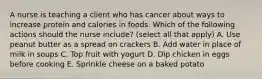 A nurse is teaching a client who has cancer about ways to increase protein and calories in foods. Which of the following actions should the nurse include? (select all that apply) A. Use peanut butter as a spread on crackers B. Add water in place of milk in soups C. Top fruit with yogurt D. Dip chicken in eggs before cooking E. Sprinkle cheese on a baked potato