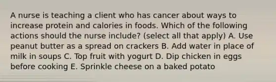 A nurse is teaching a client who has cancer about ways to increase protein and calories in foods. Which of the following actions should the nurse include? (select all that apply) A. Use peanut butter as a spread on crackers B. Add water in place of milk in soups C. Top fruit with yogurt D. Dip chicken in eggs before cooking E. Sprinkle cheese on a baked potato