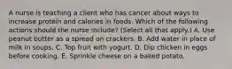 A nurse is teaching a client who has cancer about ways to increase protein and calories in foods. Which of the following actions should the nurse include? (Select all that apply.) A. Use peanut butter as a spread on crackers. B. Add water in place of milk in soups. C. Top fruit with yogurt. D. Dip chicken in eggs before cooking. E. Sprinkle cheese on a baked potato.