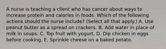 A nurse is teaching a client who has cancer about ways to increase protein and calories in foods. Which of the following actions should the nurse include? (Select all that apply.) A. Use peanut butter as a spread on crackers. B. Add water in place of milk in soups. C. Top fruit with yogurt. D. Dip chicken in eggs before cooking. E. Sprinkle cheese on a baked potato.