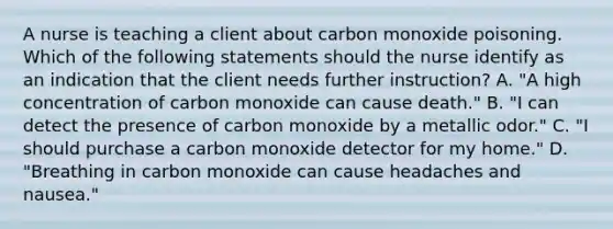 A nurse is teaching a client about carbon monoxide poisoning. Which of the following statements should the nurse identify as an indication that the client needs further instruction? A. "A high concentration of carbon monoxide can cause death." B. "I can detect the presence of carbon monoxide by a metallic odor." C. "I should purchase a carbon monoxide detector for my home." D. "Breathing in carbon monoxide can cause headaches and nausea."