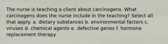 The nurse is teaching a client about carcinogens. What carcinogens does the nurse include in the teaching? Select all that apply. a. dietary substances b. environmental factors c. viruses d. chemical agents e. defective genes f. hormone replacement therapy