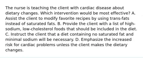 The nurse is teaching the client with cardiac disease about dietary changes. Which intervention would be most effective? A. Assist the client to modify favorite recipes by using trans-fats instead of saturated fats. B. Provide the client with a list of high-sodium, low-cholesterol foods that should be included in the diet. C. Instruct the client that a diet containing no saturated fat and minimal sodium will be necessary. D. Emphasize the increased risk for cardiac problems unless the client makes the dietary changes.