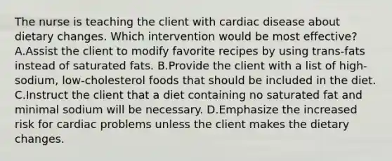 The nurse is teaching the client with cardiac disease about dietary changes. Which intervention would be most effective? A.Assist the client to modify favorite recipes by using trans-fats instead of saturated fats. B.Provide the client with a list of high-sodium, low-cholesterol foods that should be included in the diet. C.Instruct the client that a diet containing no saturated fat and minimal sodium will be necessary. D.Emphasize the increased risk for cardiac problems unless the client makes the dietary changes.