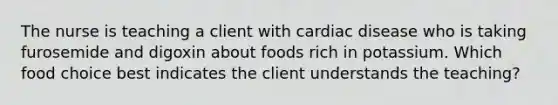 The nurse is teaching a client with cardiac disease who is taking furosemide and digoxin about foods rich in potassium. Which food choice best indicates the client understands the teaching?