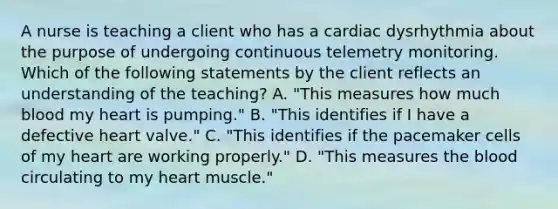 A nurse is teaching a client who has a cardiac dysrhythmia about the purpose of undergoing continuous telemetry monitoring. Which of the following statements by the client reflects an understanding of the teaching? A. "This measures how much blood my heart is pumping." B. "This identifies if I have a defective heart valve." C. "This identifies if the pacemaker cells of my heart are working properly." D. "This measures the blood circulating to my heart muscle."