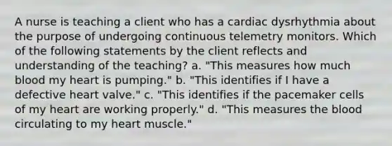 A nurse is teaching a client who has a cardiac dysrhythmia about the purpose of undergoing continuous telemetry monitors. Which of the following statements by the client reflects and understanding of the teaching? a. "This measures how much blood my heart is pumping." b. "This identifies if I have a defective heart valve." c. "This identifies if the pacemaker cells of my heart are working properly." d. "This measures the blood circulating to my heart muscle."