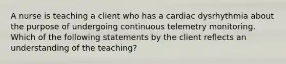 A nurse is teaching a client who has a cardiac dysrhythmia about the purpose of undergoing continuous telemetry monitoring. Which of the following statements by the client reflects an understanding of the teaching?