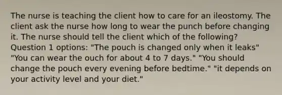 The nurse is teaching the client how to care for an ileostomy. The client ask the nurse how long to wear the punch before changing it. The nurse should tell the client which of the following? Question 1 options: "The pouch is changed only when it leaks" "You can wear the ouch for about 4 to 7 days." "You should change the pouch every evening before bedtime." "it depends on your activity level and your diet."