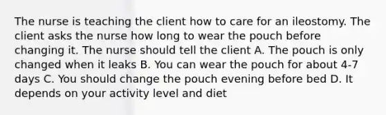 The nurse is teaching the client how to care for an ileostomy. The client asks the nurse how long to wear the pouch before changing it. The nurse should tell the client A. The pouch is only changed when it leaks B. You can wear the pouch for about 4-7 days C. You should change the pouch evening before bed D. It depends on your activity level and diet