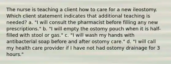 The nurse is teaching a client how to care for a new ileostomy. Which client statement indicates that additional teaching is needed? a. "I will consult the pharmacist before filling any new prescriptions." b. "I will empty the ostomy pouch when it is half-filled with stool or gas." c. "I will wash my hands with antibacterial soap before and after ostomy care." d. "I will call my health care provider if I have not had ostomy drainage for 3 hours."