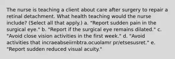 The nurse is teaching a client about care after surgery to repair a retinal detachment. What health teaching would the nurse include? (Select all that apply.) a. "Report sudden pain in the surgical eye." b. "Report if the surgical eye remains dilated." c. "Avoid close vision activities in the first week." d. "Avoid activities that incraeabseiirnbtra.ocuolamr pr/etsesusret." e. "Report sudden reduced visual acuity."