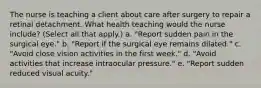 The nurse is teaching a client about care after surgery to repair a retinal detachment. What health teaching would the nurse include? (Select all that apply.) a. "Report sudden pain in the surgical eye." b. "Report if the surgical eye remains dilated." c. "Avoid close vision activities in the first week." d. "Avoid activities that increase intraocular pressure." e. "Report sudden reduced visual acuity."