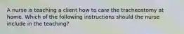 A nurse is teaching a client how to care the tracheostomy at home. Which of the following instructions should the nurse include in the teaching?