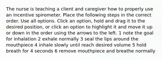 The nurse is teaching a client and caregiver how to properly use an incentive spirometer. Place the following steps in the correct order. Use all options. Click an option, hold and drag it to the desired position, or click an option to highlight it and move it up or down in the order using the arrows to the left. 1 note the goal for inhalation 2 exhale normally 3 seal the lips around the mouthpiece 4 inhale slowly until reach desired volume 5 hold breath for 4 seconds 6 remove mouthpiece and breathe normally