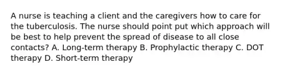 A nurse is teaching a client and the caregivers how to care for the tuberculosis. The nurse should point put which approach will be best to help prevent the spread of disease to all close contacts? A. Long-term therapy B. Prophylactic therapy C. DOT therapy D. Short-term therapy