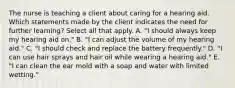 The nurse is teaching a client about caring for a hearing aid. Which statements made by the client indicates the need for further learning? Select all that apply. A. "I should always keep my hearing aid on." B. "I can adjust the volume of my hearing aid." C. "I should check and replace the battery frequently." D. "I can use hair sprays and hair oil while wearing a hearing aid." E. "I can clean the ear mold with a soap and water with limited wetting."