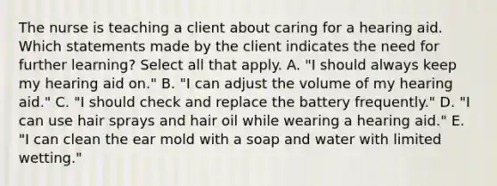 The nurse is teaching a client about caring for a hearing aid. Which statements made by the client indicates the need for further learning? Select all that apply. A. "I should always keep my hearing aid on." B. "I can adjust the volume of my hearing aid." C. "I should check and replace the battery frequently." D. "I can use hair sprays and hair oil while wearing a hearing aid." E. "I can clean the ear mold with a soap and water with limited wetting."