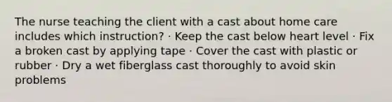 The nurse teaching the client with a cast about home care includes which instruction? · Keep the cast below heart level · Fix a broken cast by applying tape · Cover the cast with plastic or rubber · Dry a wet fiberglass cast thoroughly to avoid skin problems