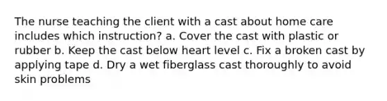 The nurse teaching the client with a cast about home care includes which instruction? a. Cover the cast with plastic or rubber b. Keep the cast below heart level c. Fix a broken cast by applying tape d. Dry a wet fiberglass cast thoroughly to avoid skin problems